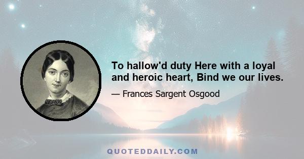 To hallow'd duty Here with a loyal and heroic heart, Bind we our lives.