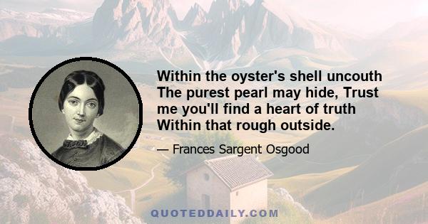 Within the oyster's shell uncouth The purest pearl may hide, Trust me you'll find a heart of truth Within that rough outside.