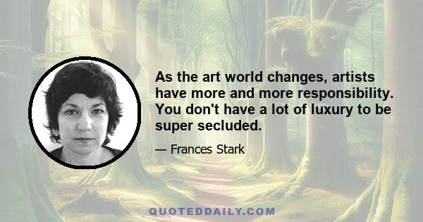 As the art world changes, artists have more and more responsibility. You don't have a lot of luxury to be super secluded.