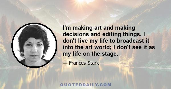 I'm making art and making decisions and editing things. I don't live my life to broadcast it into the art world; I don't see it as my life on the stage.