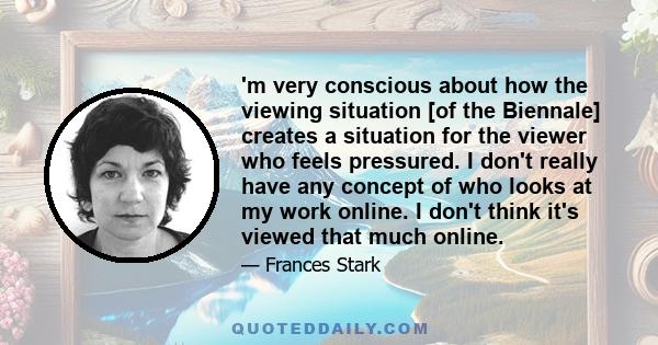 'm very conscious about how the viewing situation [of the Biennale] creates a situation for the viewer who feels pressured. I don't really have any concept of who looks at my work online. I don't think it's viewed that