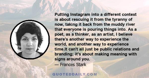 Putting Instagram into a different context is about rescuing it from the tyranny of now, taking it back from the muddy river that everyone is pouring things into. As a poet, as a thinker, as an artist, I believe there's 