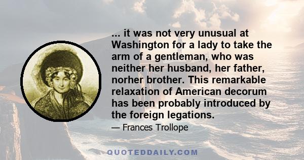 ... it was not very unusual at Washington for a lady to take the arm of a gentleman, who was neither her husband, her father, norher brother. This remarkable relaxation of American decorum has been probably introduced