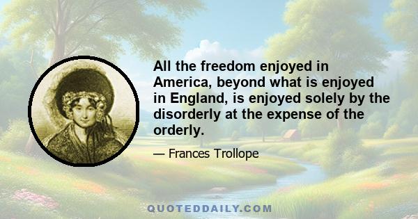 All the freedom enjoyed in America, beyond what is enjoyed in England, is enjoyed solely by the disorderly at the expense of the orderly.