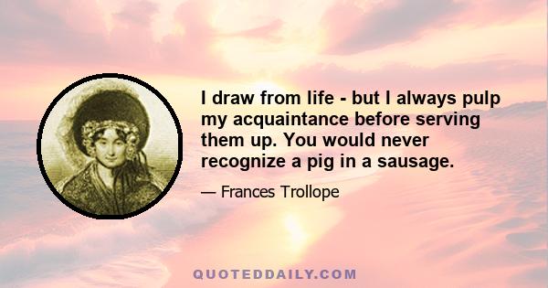 I draw from life - but I always pulp my acquaintance before serving them up. You would never recognize a pig in a sausage.