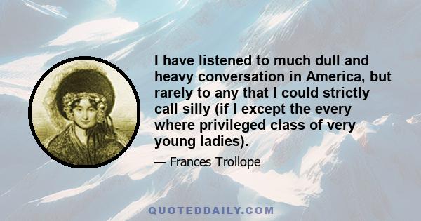 I have listened to much dull and heavy conversation in America, but rarely to any that I could strictly call silly (if I except the every where privileged class of very young ladies).