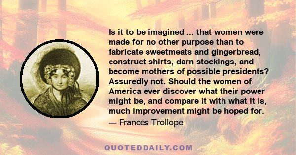 Is it to be imagined ... that women were made for no other purpose than to fabricate sweetmeats and gingerbread, construct shirts, darn stockings, and become mothers of possible presidents? Assuredly not. Should the