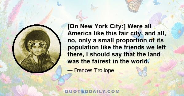 [On New York City:] Were all America like this fair city, and all, no, only a small proportion of its population like the friends we left there, I should say that the land was the fairest in the world.