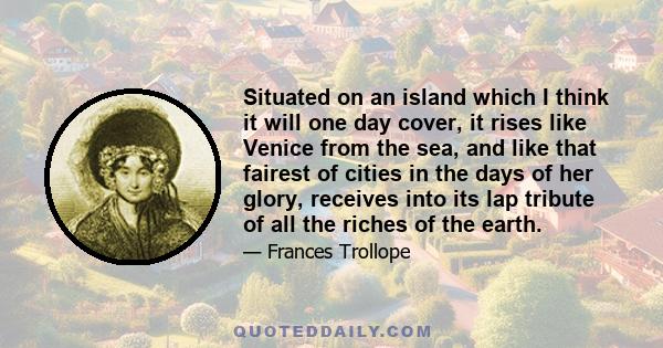 Situated on an island which I think it will one day cover, it rises like Venice from the sea, and like that fairest of cities in the days of her glory, receives into its lap tribute of all the riches of the earth.