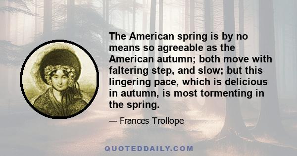 The American spring is by no means so agreeable as the American autumn; both move with faltering step, and slow; but this lingering pace, which is delicious in autumn, is most tormenting in the spring.