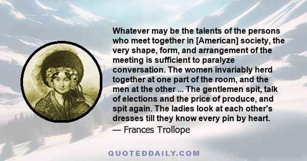 Whatever may be the talents of the persons who meet together in [American] society, the very shape, form, and arrangement of the meeting is sufficient to paralyze conversation. The women invariably herd together at one