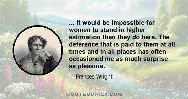 ... it would be impossible for women to stand in higher estimation than they do here. The deference that is paid to them at all times and in all places has often occasioned me as much surprise as pleasure.