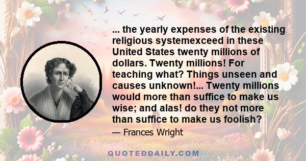 ... the yearly expenses of the existing religious systemexceed in these United States twenty millions of dollars. Twenty millions! For teaching what? Things unseen and causes unknown!... Twenty millions would more than