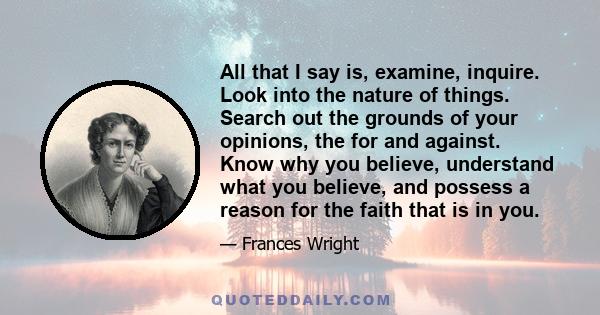 All that I say is, examine, inquire. Look into the nature of things. Search out the grounds of your opinions, the for and against. Know why you believe, understand what you believe, and possess a reason for the faith