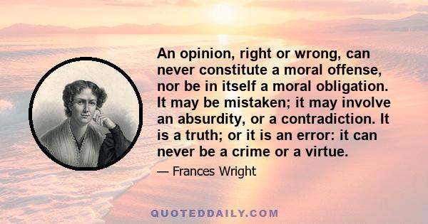 An opinion, right or wrong, can never constitute a moral offense, nor be in itself a moral obligation. It may be mistaken; it may involve an absurdity, or a contradiction. It is a truth; or it is an error: it can never