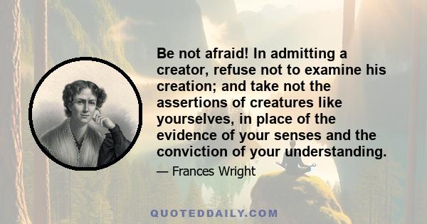 Be not afraid! In admitting a creator, refuse not to examine his creation; and take not the assertions of creatures like yourselves, in place of the evidence of your senses and the conviction of your understanding.