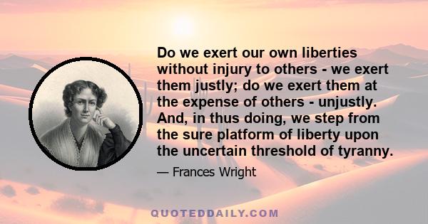 Do we exert our own liberties without injury to others - we exert them justly; do we exert them at the expense of others - unjustly. And, in thus doing, we step from the sure platform of liberty upon the uncertain