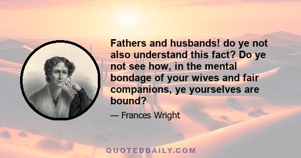 Fathers and husbands! do ye not also understand this fact? Do ye not see how, in the mental bondage of your wives and fair companions, ye yourselves are bound?