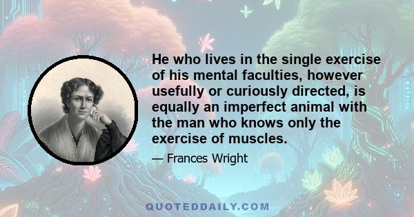 He who lives in the single exercise of his mental faculties, however usefully or curiously directed, is equally an imperfect animal with the man who knows only the exercise of muscles.