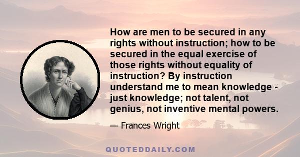 How are men to be secured in any rights without instruction; how to be secured in the equal exercise of those rights without equality of instruction? By instruction understand me to mean knowledge - just knowledge; not