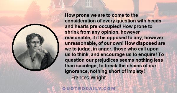 How prone we are to come to the consideration of every question with heads and hearts pre-occupied! How prone to shrink from any opinion, however reasonable, if it be opposed to any, however unreasonable, of our own!