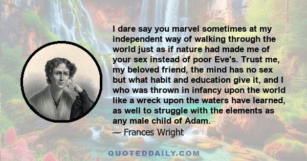 I dare say you marvel sometimes at my independent way of walking through the world just as if nature had made me of your sex instead of poor Eve's. Trust me, my beloved friend, the mind has no sex but what habit and