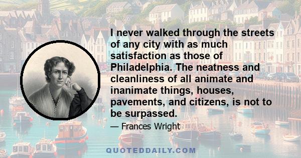 I never walked through the streets of any city with as much satisfaction as those of Philadelphia. The neatness and cleanliness of all animate and inanimate things, houses, pavements, and citizens, is not to be