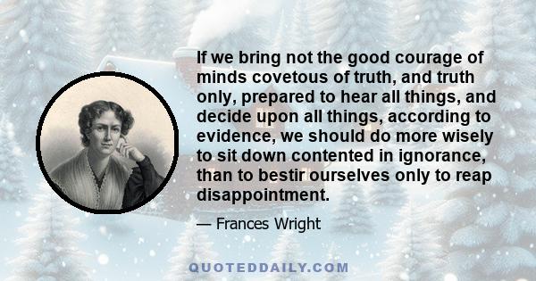 If we bring not the good courage of minds covetous of truth, and truth only, prepared to hear all things, and decide upon all things, according to evidence, we should do more wisely to sit down contented in ignorance,