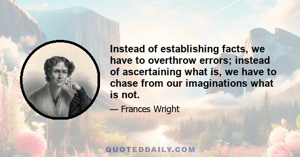 Instead of establishing facts, we have to overthrow errors; instead of ascertaining what is, we have to chase from our imaginations what is not.