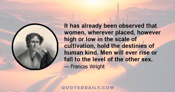 It has already been observed that women, wherever placed, however high or low in the scale of cultivation, hold the destinies of human kind. Men will ever rise or fall to the level of the other sex.