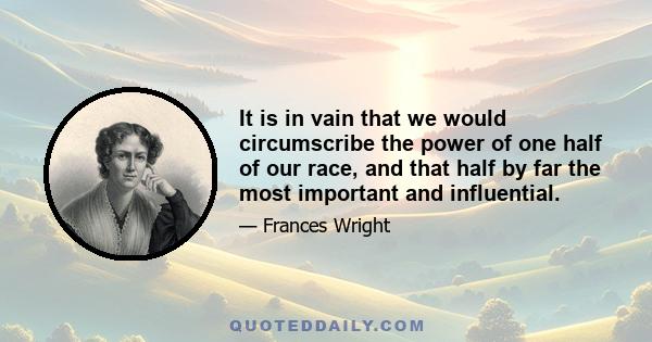 It is in vain that we would circumscribe the power of one half of our race, and that half by far the most important and influential. If they exert it not for good, they will for evil; if they advance not knowledge, they 