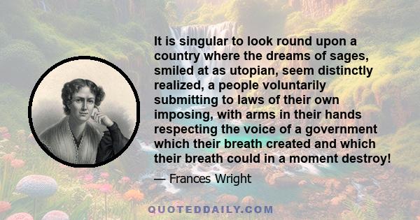 It is singular to look round upon a country where the dreams of sages, smiled at as utopian, seem distinctly realized, a people voluntarily submitting to laws of their own imposing, with arms in their hands respecting