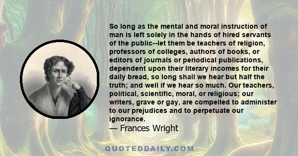 So long as the mental and moral instruction of man is left solely in the hands of hired servants of the public--let them be teachers of religion, professors of colleges, authors of books, or editors of journals or