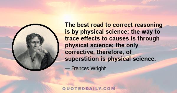 The best road to correct reasoning is by physical science; the way to trace effects to causes is through physical science; the only corrective, therefore, of superstition is physical science.