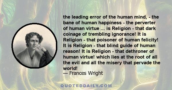 the leading error of the human mind, - the bane of human happiness - the perverter of human virtue ... is Religion - that dark coinage of trembling ignorance! It is Religion - that poisoner of human felicity! It is