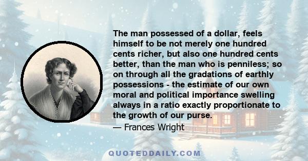 The man possessed of a dollar, feels himself to be not merely one hundred cents richer, but also one hundred cents better, than the man who is penniless; so on through all the gradations of earthly possessions - the