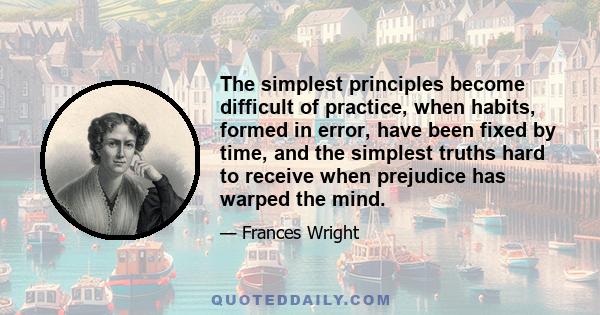 The simplest principles become difficult of practice, when habits, formed in error, have been fixed by time, and the simplest truths hard to receive when prejudice has warped the mind.