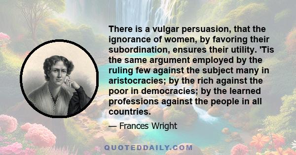 There is a vulgar persuasion, that the ignorance of women, by favoring their subordination, ensures their utility. 'Tis the same argument employed by the ruling few against the subject many in aristocracies; by the rich 