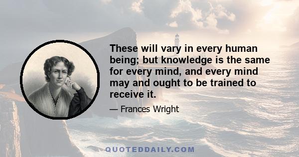 These will vary in every human being; but knowledge is the same for every mind, and every mind may and ought to be trained to receive it.