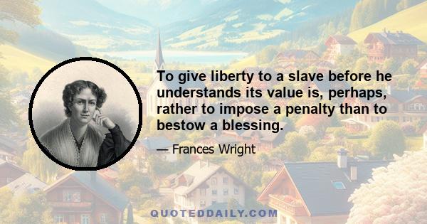 To give liberty to a slave before he understands its value is, perhaps, rather to impose a penalty than to bestow a blessing.