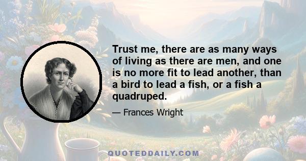 Trust me, there are as many ways of living as there are men, and one is no more fit to lead another, than a bird to lead a fish, or a fish a quadruped.