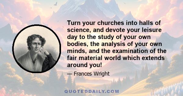 Turn your churches into halls of science, and devote your leisure day to the study of your own bodies, the analysis of your own minds, and the examination of the fair material world which extends around you!