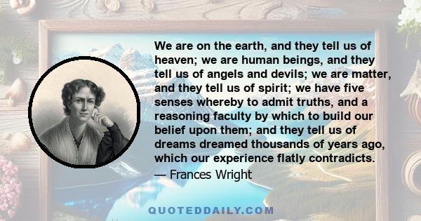 We are on the earth, and they tell us of heaven; we are human beings, and they tell us of angels and devils; we are matter, and they tell us of spirit; we have five senses whereby to admit truths, and a reasoning