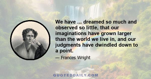 We have ... dreamed so much and observed so little, that our imaginations have grown larger than the world we live in, and our judgments have dwindled down to a point.