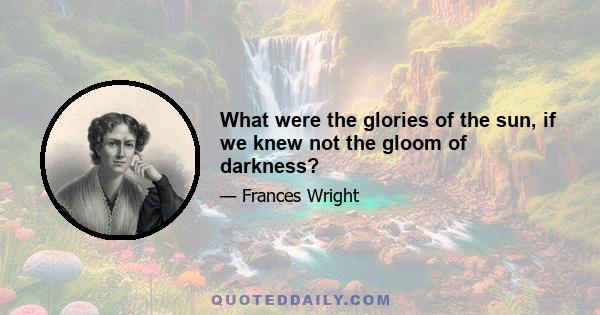 What were the glories of the sun, if we knew not the gloom of darkness?