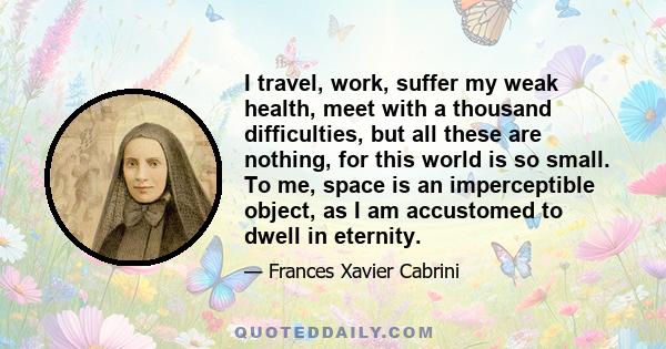 I travel, work, suffer my weak health, meet with a thousand difficulties, but all these are nothing, for this world is so small. To me, space is an imperceptible object, as I am accustomed to dwell in eternity.