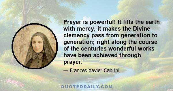 Prayer is powerful! It fills the earth with mercy, it makes the Divine clemency pass from generation to generation; right along the course of the centuries wonderful works have been achieved through prayer.