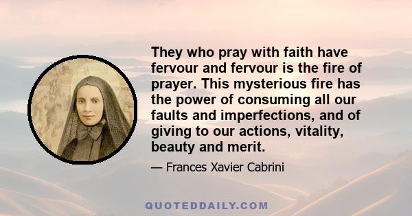 They who pray with faith have fervour and fervour is the fire of prayer. This mysterious fire has the power of consuming all our faults and imperfections, and of giving to our actions, vitality, beauty and merit.