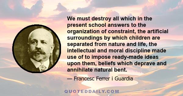 We must destroy all which in the present school answers to the organization of constraint, the artificial surroundings by which children are separated from nature and life, the intellectual and moral discipline made use 