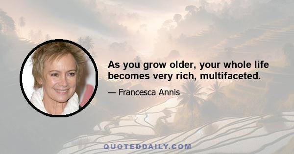 As you grow older, your whole life becomes very rich, multifaceted.